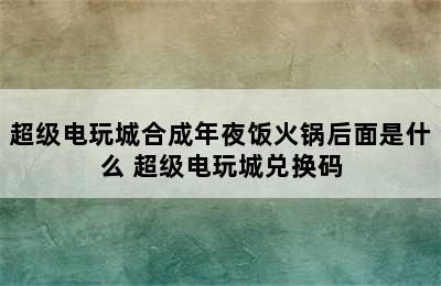 超级电玩城合成年夜饭火锅后面是什么 超级电玩城兑换码